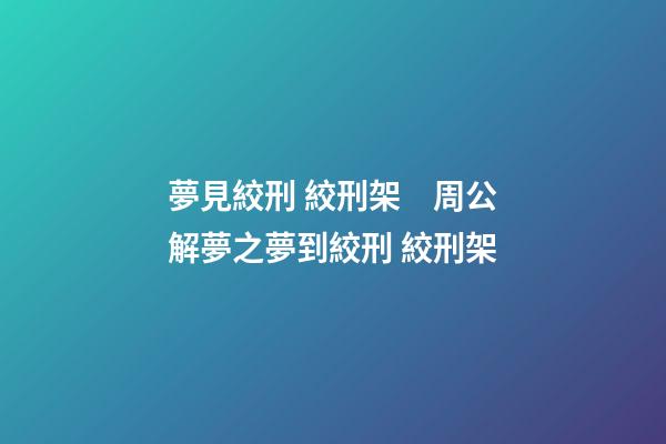 夢見絞刑 絞刑架　周公解夢之夢到絞刑 絞刑架